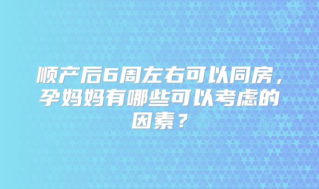 顺产后6周左右可以同房,孕妈妈有哪些可以考虑的因素?