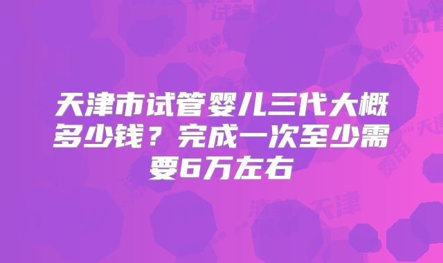 天津市试管婴儿三代大概多少钱？完成一次至少需要6万左右