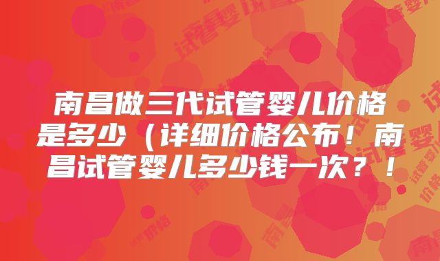 南昌做三代试管婴儿价格是多少(详细价格公布!南昌试管婴儿多少钱一次?!