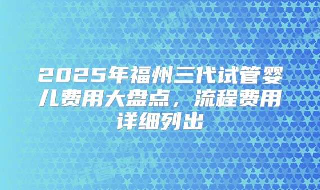 2025年福州三代试管婴儿费用大盘点，流程费用详细列出