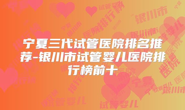 宁夏三代试管医院排名推荐-银川市试管婴儿医院排行榜前十