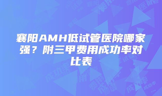 襄阳AMH低试管医院哪家强？附三甲费用成功率对比表