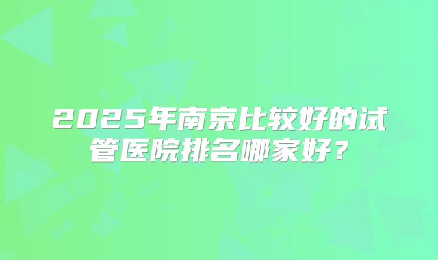 2025年南京比较好的试管医院排名哪家好?