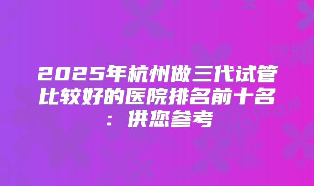 2025年杭州做三代试管比较好的医院排名前十名：供您参考