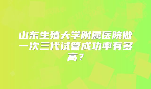 山东生殖大学附属医院做一次三代试管成功率有多高？