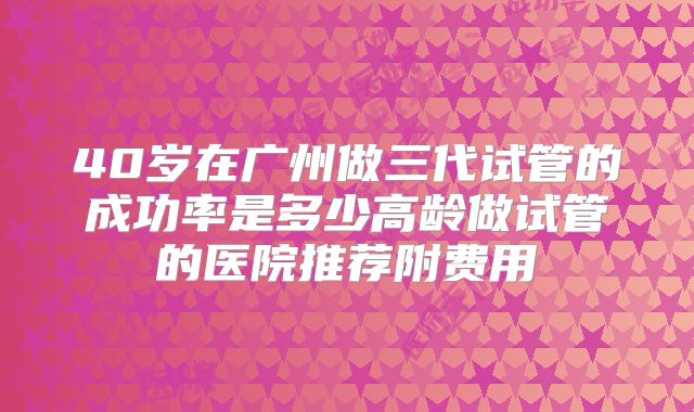 40岁在广州做三代试管的成功率是多少高龄做试管的医院推荐附费用