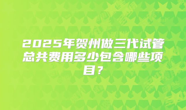 2025年贺州做三代试管总共费用多少包含哪些项目?
