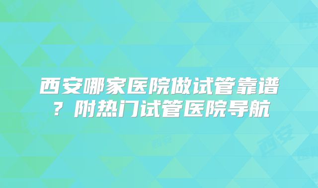 西安哪家医院做试管靠谱?附热门试管医院导航