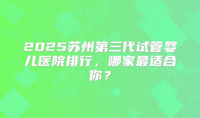 2025苏州第三代试管婴儿医院排行，哪家最适合你？