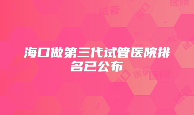 海口做第三代试管医院排名已公布