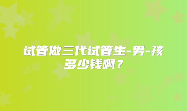试管做三代试管生-男-孩多少钱啊？