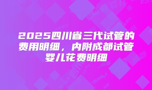 2025四川省三代试管的费用明细，内附成都试管婴儿花费明细