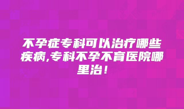 不孕症专科可以治疗哪些疾病,专科不孕不育医院哪里治！