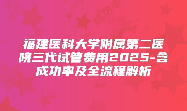 福建医科大学附属第二医院三代试管费用2025-含成功率及全流程解析