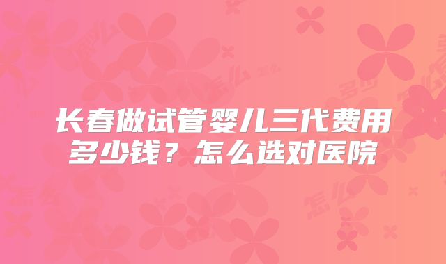 长春做试管婴儿三代费用多少钱?怎么选对医院