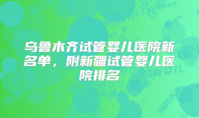 乌鲁木齐试管婴儿医院新名单，附新疆试管婴儿医院排名