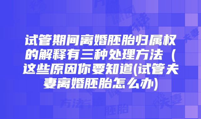 试管期间离婚胚胎归属权的解释有三种处理方法（这些原因你要知道(试管夫妻离婚胚胎怎么办)