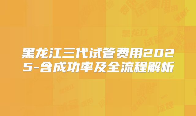 黑龙江三代试管费用2025-含成功率及全流程解析
