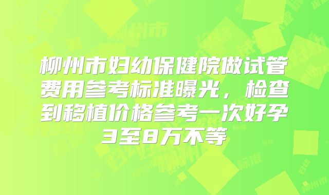 柳州市妇幼保健院做试管费用参考标准曝光，检查到移植价格参考一次好孕3至8万不等