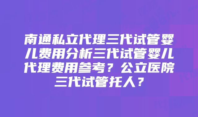 南通私立代理三代试管婴儿费用分析三代试管婴儿代理费用参考？公立医院三代试管托人？