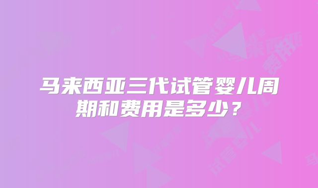 马来西亚三代试管婴儿周期和费用是多少?