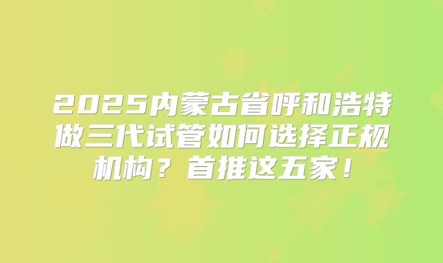 2025内蒙古省呼和浩特做三代试管如何选择正规机构？首推这五家！