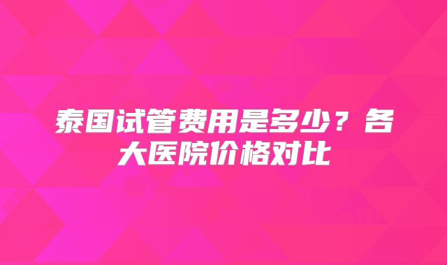 泰国试管费用是多少？各大医院价格对比