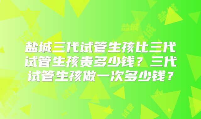 盐城三代试管生孩比三代试管生孩贵多少钱?三代试管生孩做一次多少钱?
