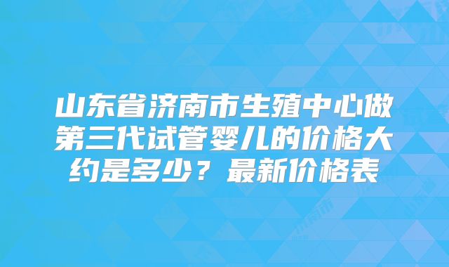 山东省济南市生殖中心做第三代试管婴儿的价格大约是多少?最新价格表