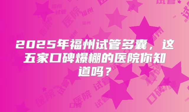 2025年福州试管多囊，这五家口碑爆棚的医院你知道吗？