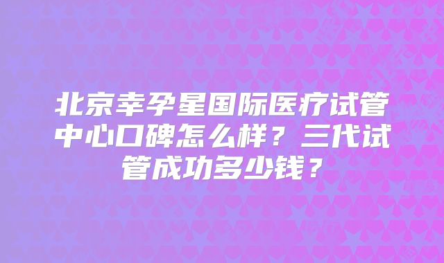 北京幸孕星国际医疗试管中心口碑怎么样?三代试管成功多少钱?