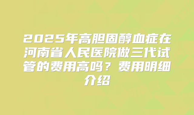 2025年高胆固醇血症在河南省人民医院做三代试管的费用高吗？费用明细介绍