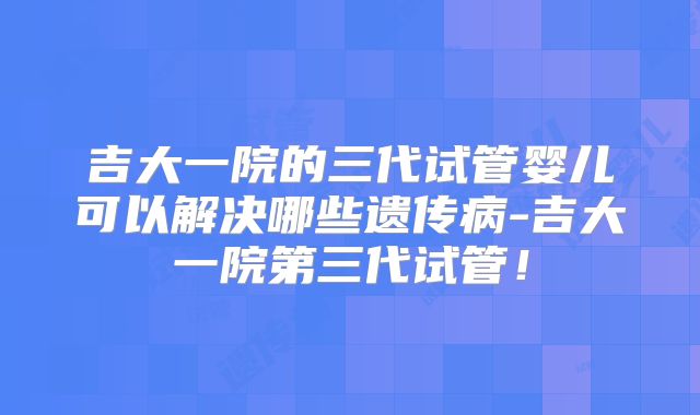 吉大一院的三代试管婴儿可以解决哪些遗传病-吉大一院第三代试管!