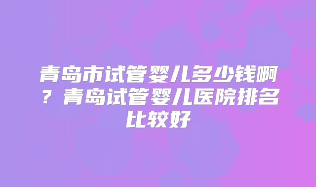 青岛市试管婴儿多少钱啊？青岛试管婴儿医院排名比较好