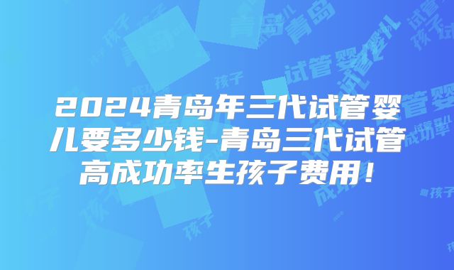 2024青岛年三代试管婴儿要多少钱-青岛三代试管高成功率生孩子费用!