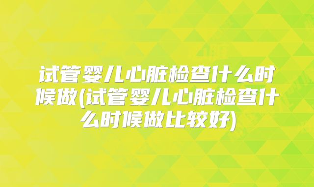 试管婴儿心脏检查什么时候做(试管婴儿心脏检查什么时候做比较好)