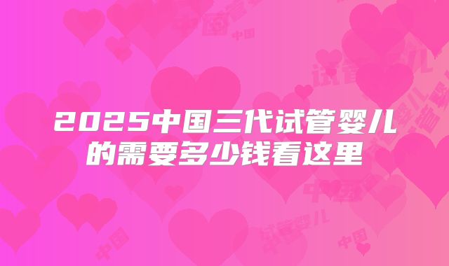 2025中国三代试管婴儿的需要多少钱看这里