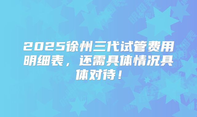 2025徐州三代试管费用明细表,还需具体情况具体对待!
