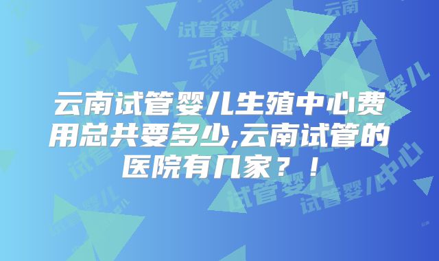 云南试管婴儿生殖中心费用总共要多少,云南试管的医院有几家？！