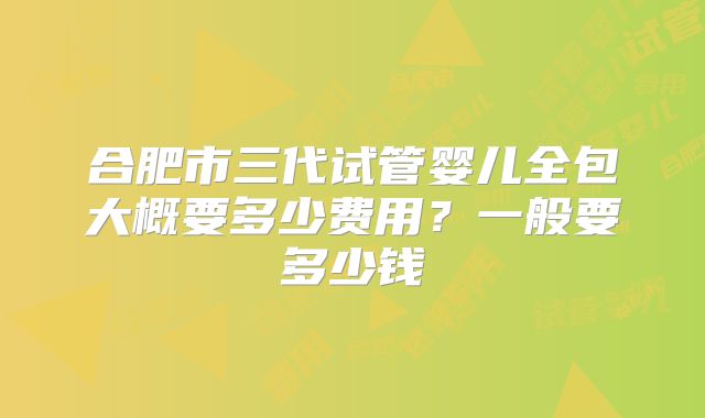 合肥市三代试管婴儿全包大概要多少费用?一般要多少钱