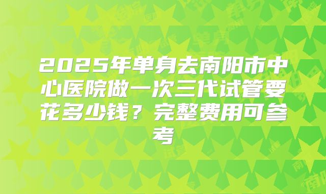 2025年单身去南阳市中心医院做一次三代试管要花多少钱？完整费用可参考