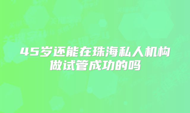 45岁还能在珠海私人机构做试管成功的吗