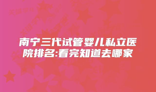 南宁三代试管婴儿私立医院排名:看完知道去哪家