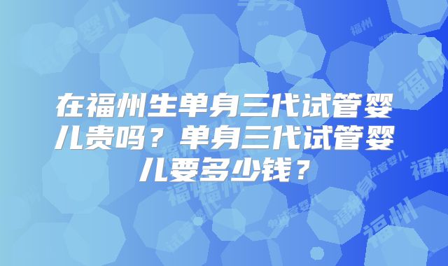 在福州生单身三代试管婴儿贵吗？单身三代试管婴儿要多少钱？