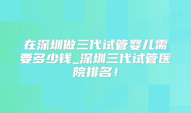 在深圳做三代试管婴儿需要多少钱_深圳三代试管医院排名！