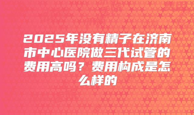 2025年没有精子在济南市中心医院做三代试管的费用高吗？费用构成是怎么样的