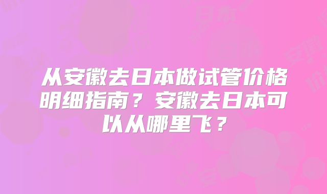 从安徽去日本做试管价格明细指南？安徽去日本可以从哪里飞？
