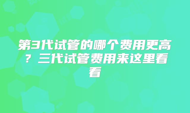第3代试管的哪个费用更高?三代试管费用来这里看看