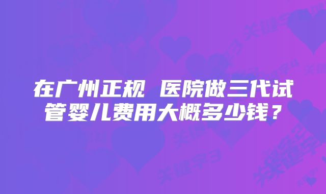 在广州正规 医院做三代试管婴儿费用大概多少钱？