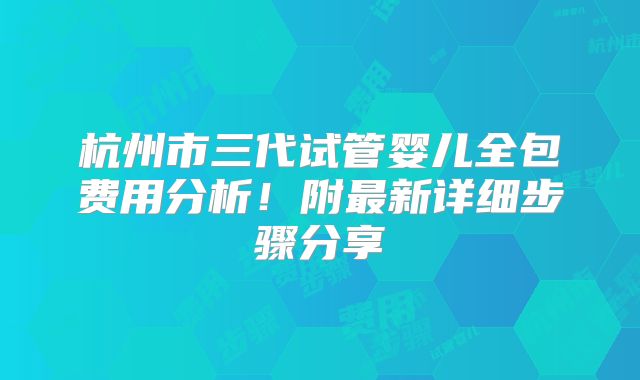 杭州市三代试管婴儿全包费用分析！附最新详细步骤分享